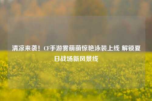 清凉来袭！CF手游雾萌萌惊艳泳装上线 解锁夏日战场新风景线