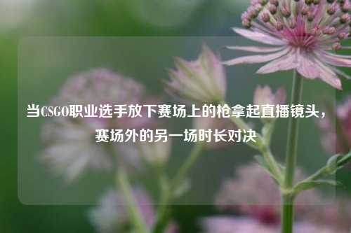 当CSGO职业选手放下赛场上的枪拿起直播镜头,赛场外的另一场时长对决