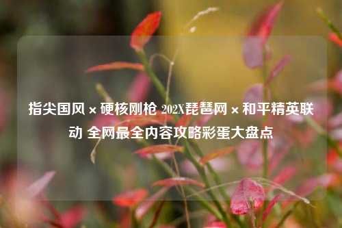 指尖国风×硬核刚枪 202X琵琶网×和平精英联动 全网最全内容攻略彩蛋大盘点