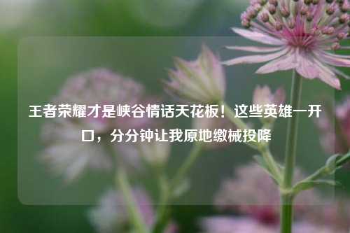 王者荣耀才是峡谷情话天花板！这些英雄一开口，分分钟让我原地缴械投降
