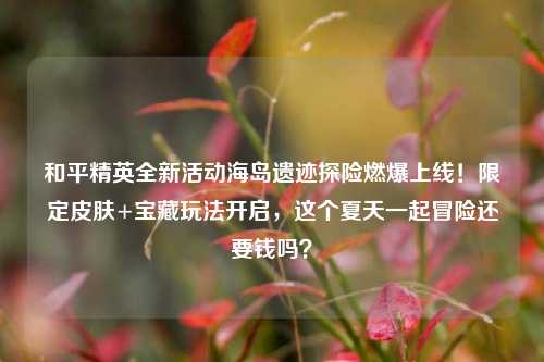 和平精英全新活动海岛遗迹探险燃爆上线!限定皮肤+宝藏玩法开启,这个夏天一起冒险还要钱吗?