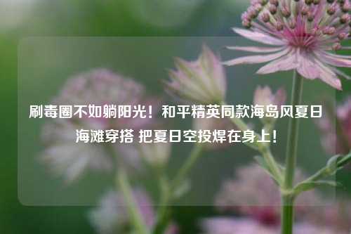 刷毒圈不如躺阳光！和平精英同款海岛风夏日海滩穿搭 把夏日空投焊在身上！