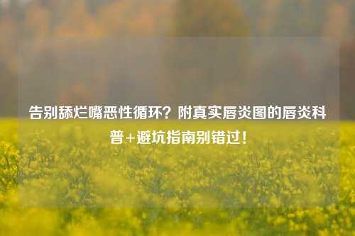 告别舔烂嘴恶性循环？附真实唇炎图的唇炎科普+避坑指南别错过！