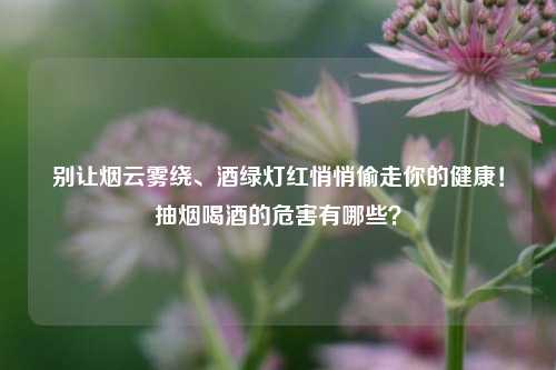 别让烟云雾绕、酒绿灯红悄悄偷走你的健康！抽烟喝酒的危害有哪些？