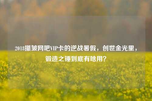 2018攥皱网吧VIP卡的逆战暑假,创世金光里,锻造之锤到底有啥用?