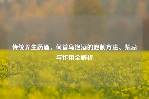 传统养生药酒,何首乌泡酒的泡制 *** 、禁忌与作用全解析