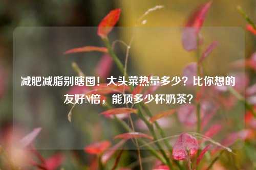 减肥减脂别瞎囤！大头菜热量多少？比你想的友好N倍，能顶多少杯奶茶？