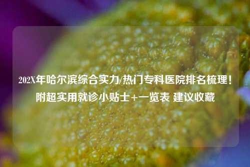 202X年哈尔滨综合实力/热门专科医院排名梳理！附超实用就诊小贴士+一览表 建议收藏