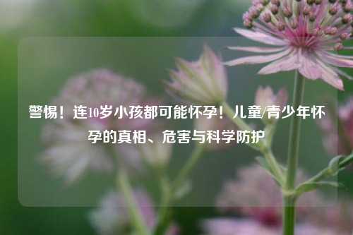 警惕！连10岁小孩都可能怀孕！儿童/青少年怀孕的真相、危害与科学防护