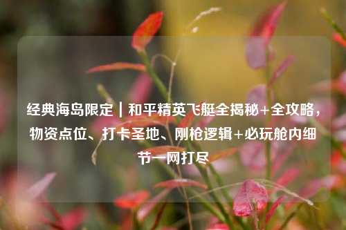 经典海岛限定|和平精英飞艇全揭秘+全攻略,物资点位、打卡圣地、刚枪逻辑+必玩舱内细节一网打尽