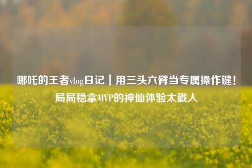 哪吒的王者vlog日记｜用三头六臂当专属操作键！局局稳拿MVP的神仙体验太戳人