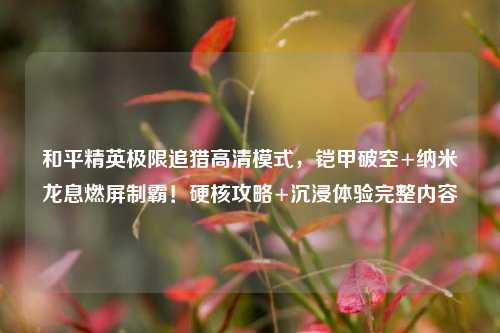 和平精英极限追猎高清模式,铠甲破空+纳米龙息燃屏制霸!硬核攻略+沉浸体验完整内容