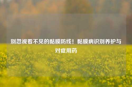 别忽视看不见的黏膜防线！黏膜病识别养护与对症用药