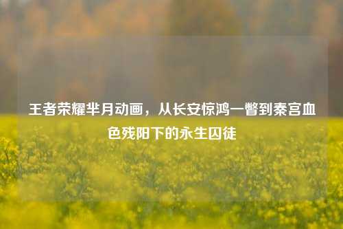王者荣耀芈月动画，从长安惊鸿一瞥到秦宫血色残阳下的永生囚徒