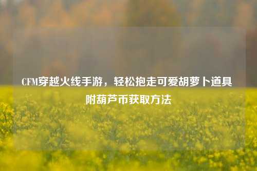 CFM穿越火线手游，轻松抱走可爱胡萝卜道具 附葫芦币获取 *** 