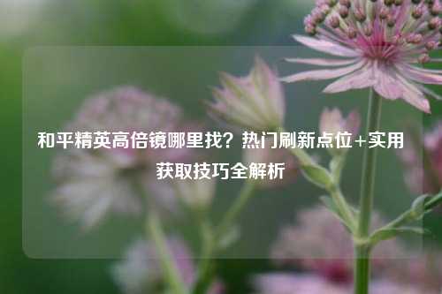和平精英高倍镜哪里找?热门刷新点位+实用获取技巧全解析