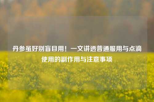 丹参虽好别盲目用！一文讲透普通服用与点滴使用的副作用与注意事项