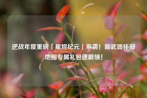 逆战年度重磅「星烬纪元」来袭！新武器怀旧地图专属礼包速戳领！