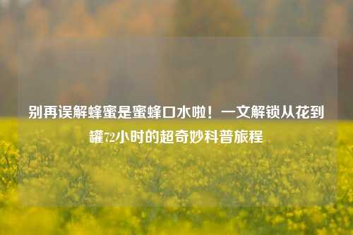 别再误解蜂蜜是蜜蜂口水啦！一文解锁从花到罐72小时的超奇妙科普旅程