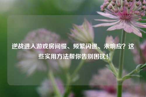 逆战进入游戏房间慢、频繁闪退、未响应?这些实用 *** 帮你告别困扰!