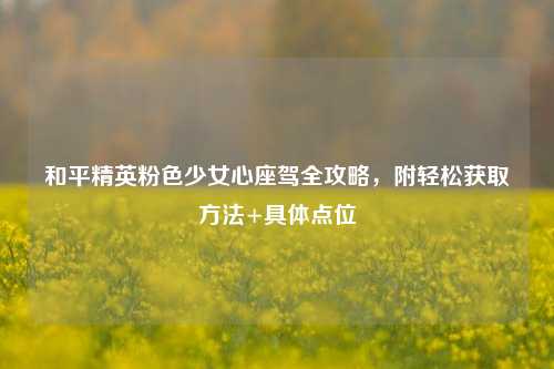 和平精英粉色少女心座驾全攻略，附轻松获取 *** +具体点位