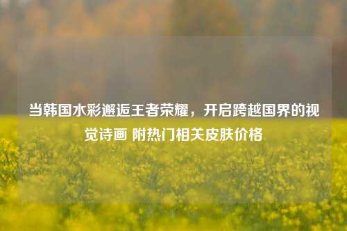当韩国水彩邂逅王者荣耀，开启跨越国界的视觉诗画 附热门相关皮肤价格