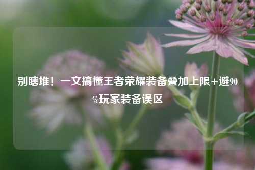 别瞎堆！一文搞懂王者荣耀装备叠加上限+避90%玩家装备误区