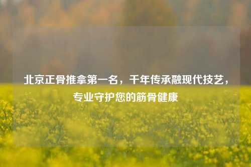 北京正骨推拿之一名，千年传承融现代技艺，专业守护您的筋骨健康