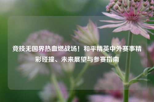 竞技无国界热血燃战场！和平精英中外赛事精彩碰撞、未来展望与参赛指南