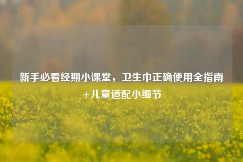 新手必看经期小课堂，卫生巾正确使用全指南+儿童适配小细节