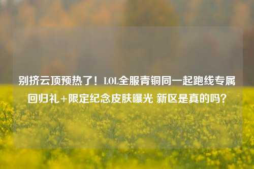 别挤云顶预热了！LOL全服青铜同一起跑线专属回归礼+限定纪念皮肤曝光 新区是真的吗？