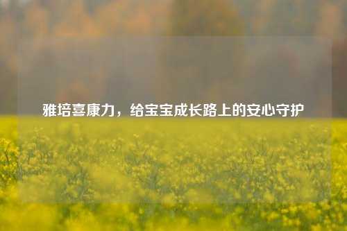 雅培喜康力，给宝宝成长路上的安心守护