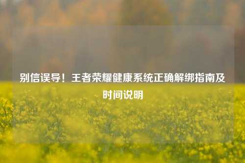 别信误导！王者荣耀健康系统正确解绑指南及时间说明