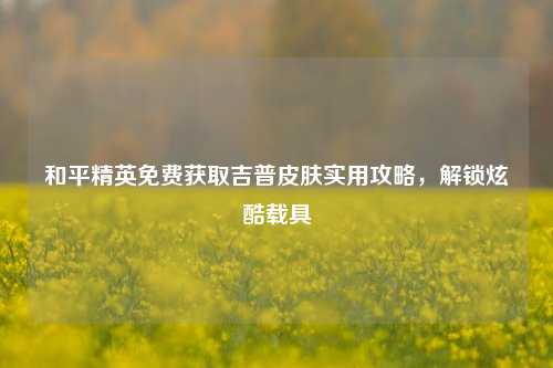 和平精英免费获取吉普皮肤实用攻略，解锁炫酷载具
