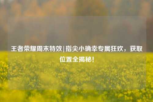 王者荣耀周末特效|指尖小确幸专属狂欢，获取位置全揭秘！