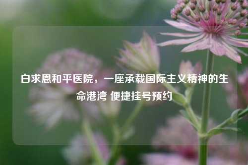 白求恩和平医院，一座承载国际主义精神的生命港湾 便捷挂号预约