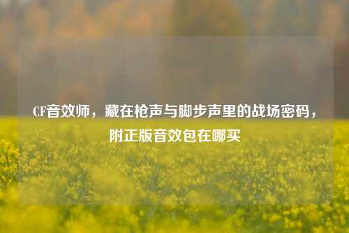 CF音效师，藏在枪声与脚步声里的战场密码，附正版音效包在哪买
