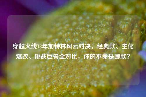 穿越火线13年加特林风云对决，经典款、生化爆改、挑战巨兽全对比，你的本命是哪款？