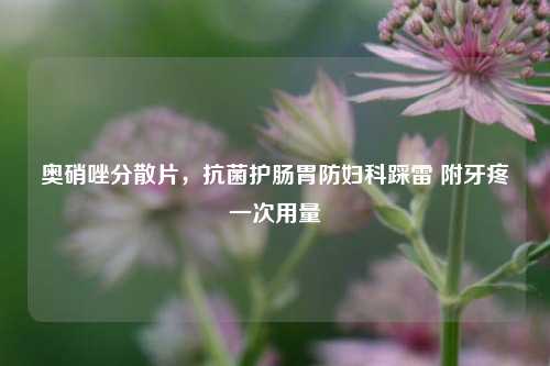 奥硝唑分散片，抗菌护肠胃防妇科踩雷 附牙疼一次用量