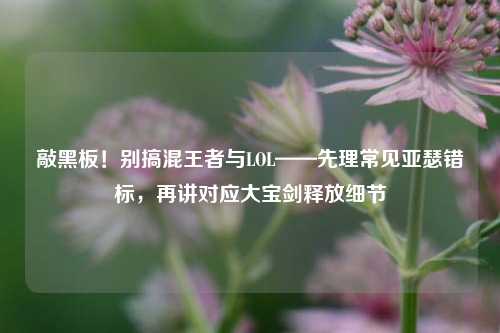 敲黑板！别搞混王者与LOL——先理常见亚瑟错标，再讲对应大宝剑释放细节