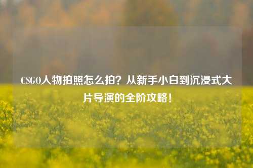 CSGO人物拍照怎么拍？从新手小白到沉浸式大片导演的全阶攻略！