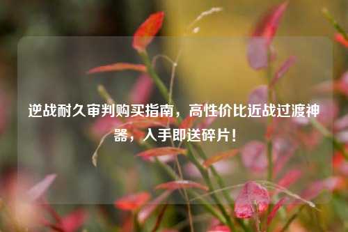 逆战耐久审判购买指南，高性价比近战过渡神器，入手即送碎片！