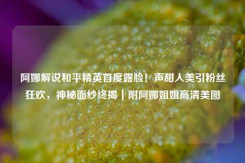 阿娜解说和平精英首度露脸！声甜人美引粉丝狂欢，神秘面纱终揭｜附阿娜姐姐高清美图