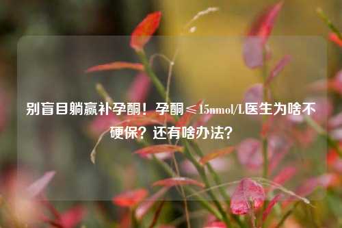 别盲目躺赢补孕酮！孕酮≤15nmol/L医生为啥不硬保？还有啥办法？