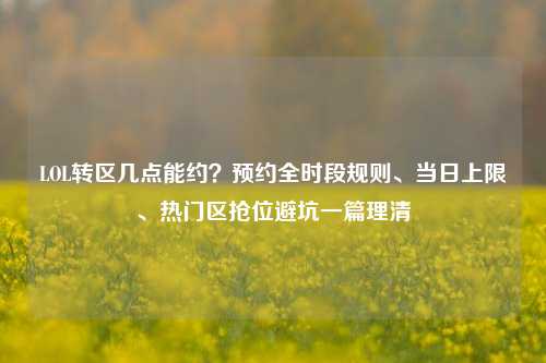 LOL转区几点能约？预约全时段规则、当日上限、热门区抢位避坑一篇理清