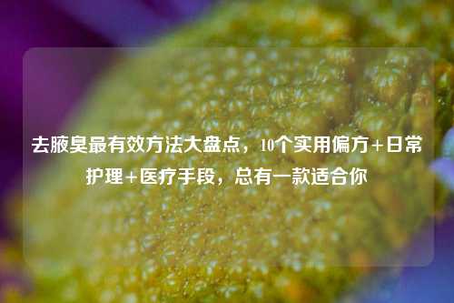 去腋臭最有效 *** 大盘点，10个实用偏方+日常护理+医疗手段，总有一款适合你