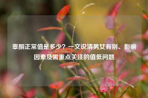 睾酮正常值是多少？一文说清男女有别、影响因素及需重点关注的值低问题