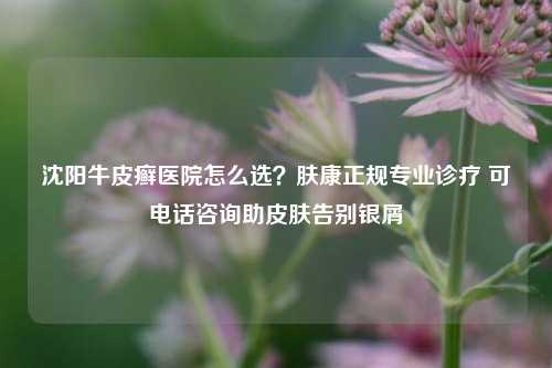 沈阳牛皮癣医院怎么选?肤康正规专业诊疗 可 *** 咨询助皮肤告别银屑