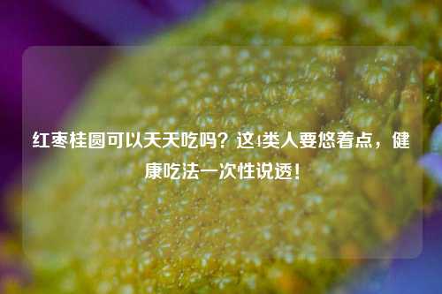 红枣桂圆可以天天吃吗?这4类人要悠着点,健康吃法一次性说透!