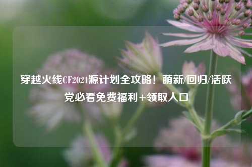 穿越火线CF2021源计划全攻略!萌新/回归/活跃党必看免费福利+领取入口